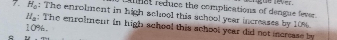 gue fever . 
alnot reduce the complications of dengue fever. 
7. H_0 : The enrolment in high school this school year increases by 10%.
H_a : The enrolment in high school this school year did not increase by
10%. 
Q