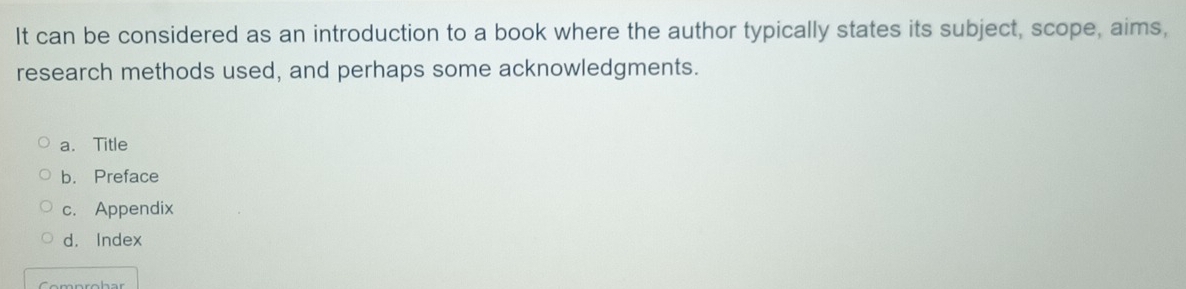 It can be considered as an introduction to a book where the author typically states its subject, scope, aims,
research methods used, and perhaps some acknowledgments.
a. Title
b.Preface
c. Appendix
d. Index