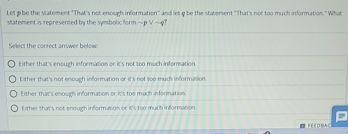 Let p be the statement "That's not enough information'' and let q be the statement ''That's not too much information." What
statement is represented by the symbolic form ~p ∨ ~q?
Select the correct answer below:
Either that's enough information or it's not too much information.
Either that's not enough information or it's not too much information.
Either that's enough information or it's too much information.
Either that's not enough information or it's too much information.
FE ED BAC