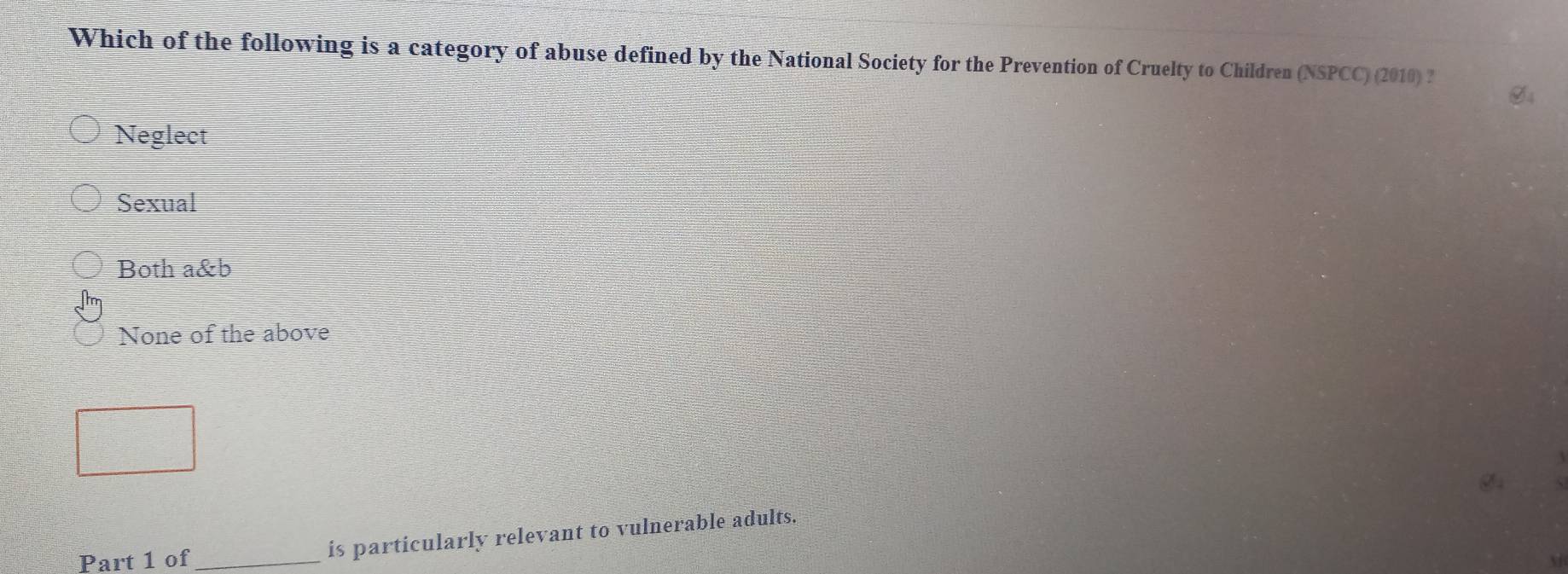 Which of the following is a category of abuse defined by the National Society for the Prevention of Cruelty to Children (NSPCC) (2010) ?
Neglect
Sexual
Both a&b
None of the above
Part 1 of_ is particularly relevant to vulnerable adults.