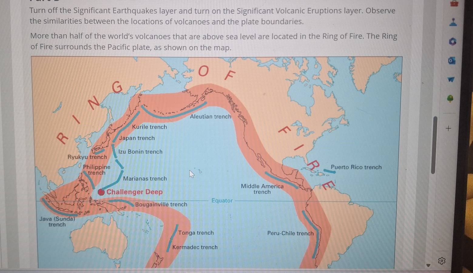 Turn off the Significant Earthquakes layer and turn on the Significant Volcanic Eruptions layer. Observe 
the similarities between the locations of volcanoes and the plate boundaries. 
More than half of the world’s volcanoes that are above sea level are located in the Ring of Fire. The Ring 
+