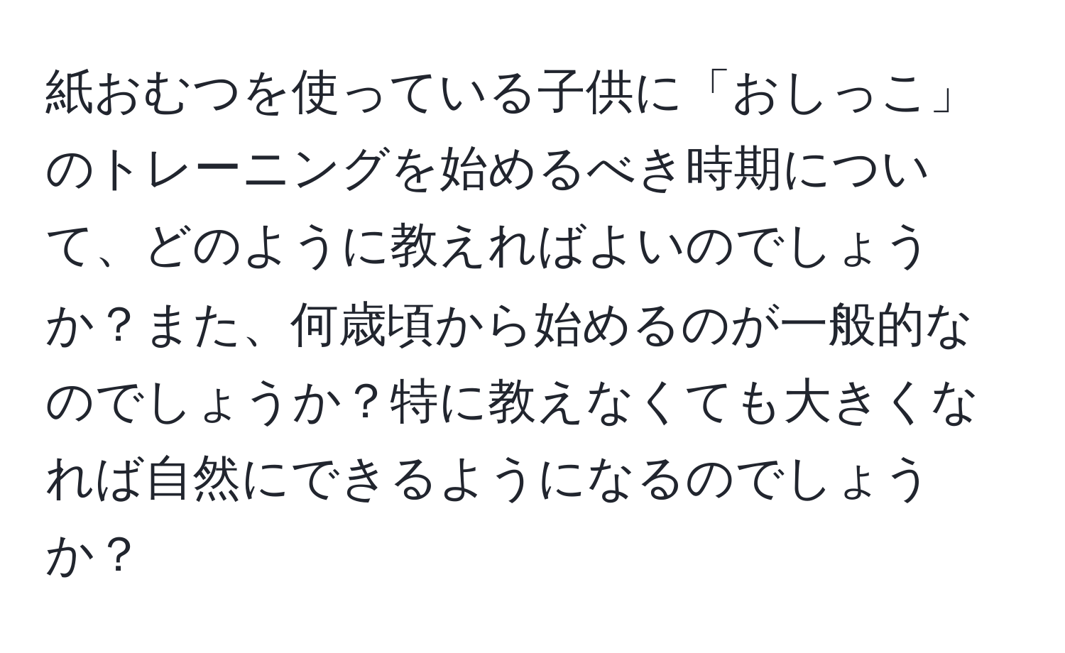 紙おむつを使っている子供に「おしっこ」のトレーニングを始めるべき時期について、どのように教えればよいのでしょうか？また、何歳頃から始めるのが一般的なのでしょうか？特に教えなくても大きくなれば自然にできるようになるのでしょうか？