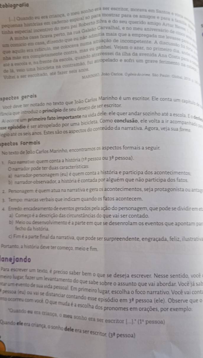 tobiografía
[..] Quando eu era criança, o meu sonho era ser escritor, morava em Santos é viria 
pequenas histórias em caderno espiral só para mostrar para os amigos e para a famia 
  
tinha especial incentivo do meu pai Roberto Silva e do seu querido amigo Artur Neves 
A minha casa ficava perto, na rua Galeão Carvalhal, e no meu aniversário de cinco vs 
um comicio em casa, dizendo que eu não admitia mais que a empregada me levante par
que aquilo era ridículo, me colocava numa situação de incompetente. A discussão folora 
nha mãe era completamente contra, mas eu ganhei. Vejam o azar, no primeiro día, ande v
até a escola e, na frente da escola, quando atravessei da ilha da avenida Ana Costa para a 
de lá, veio uma bicicleta na contramão, fui atropelado e sofri um grave ferimento na ci
Voltei a ser escoltado, até fazer seis anos.
MARINHO, João Catlos. O gênio do crime. São Paalo: Giobal, 2019, 5 1
spectos gerais
Você deve ter notado no texto que João Carlos Marinho é um escritor. Ele conta um capítulo de
fância que introduz o princípio de seu desejo de ser escritor.
Al ocorre um primeiro fato importante na vida dele: ele quer andar sozinho até a escola. É o dese
esse episódio é ser atropelado por uma bicicleta. Como conclusão, ele volta a ir acompanhado po
légio até os seis anos. Estes são os aspectos do conteúdo da narrativa. Agora, veja sua forma,
spectos Formais
No texto de João Carlos Marinho, encontramos os aspectos formais a seguir.
1. Foco narrativo: quem conta a história (1^(_ 2) pessoa ou 3^(_ 3) pessoa).
O narrador pode ter duas características:
a) narrador-personagem (eu) é quem conta a história e participa dos acontecimentos:
b) narrador-observador, a história é contada por alguém que não participa dos fatos.
2. Personagem: é quem atua na narrativa e gera os acontecimentos, seja protagonista ou antag
3. Tempo: marcas verbais que indicam quando os fatos acontecem.
4. Enredo: encadeamento de eventos gerados pela ação do personagem, que pode se dividir em eta
a) Começo é a descrição das circunstâncias do que vai ser contado.
b) Meio ou desenvolvimento é a parte em que se desenrolam os eventos que apontam par
fecho da história.
c) Fim é a parte final da narrativa, que pode ser surpreendente, engraçada, feliz, ilustrativa
Portanto, a história deve ter começo, meio e fim.
lanejando
Para escrever um texto, é preciso saber bem o que se deseja escrever. Nesse sentido, você e
meiro lugar, fazer um levantamento do que sabe sobre o assunto que vai abordar. Você já sab
tar um evento de sua vida pessoal. Em primeiro lugar, escolha o foco narrativo. Você vai conta
# pessoa (eu) ou vai se distanciar contando esse episódio em 3^(_ a) pessoa (ele). Observe que o
ento ocorreu com voçê. O que muda é a escolha dos pronomes em orações, por exemplo:
"Quando eu era criança, o meu sonho era ser escritor [..." (1^a pessoa)
Quando ele era criança, o sonho dele era ser escritor, (3^(frac a)a pessoa)