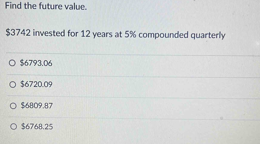 Find the future value.
$3742 invested for 12 years at 5% compounded quarterly
$6793.06
$6720.09
$6809.87
$6768.25