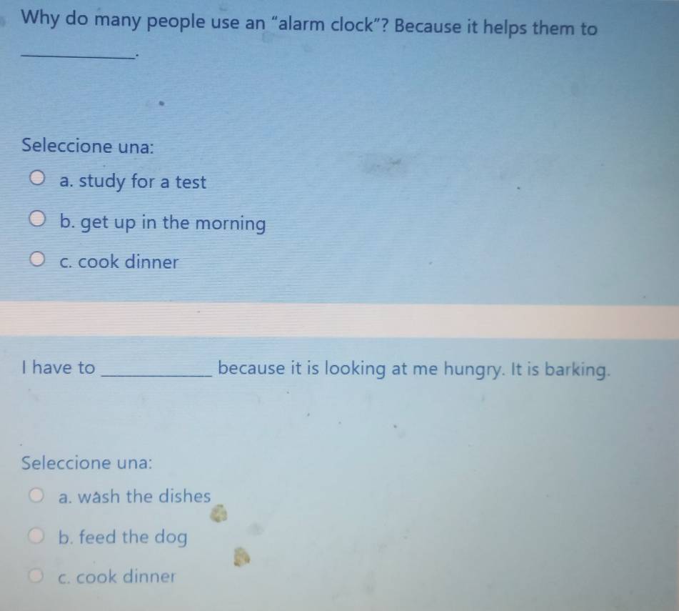 Why do many people use an “alarm clock”? Because it helps them to
_
Seleccione una:
a. study for a test
b. get up in the morning
c. cook dinner
I have to _because it is looking at me hungry. It is barking.
Seleccione una:
a. wash the dishes
b. feed the dog
c. cook dinner