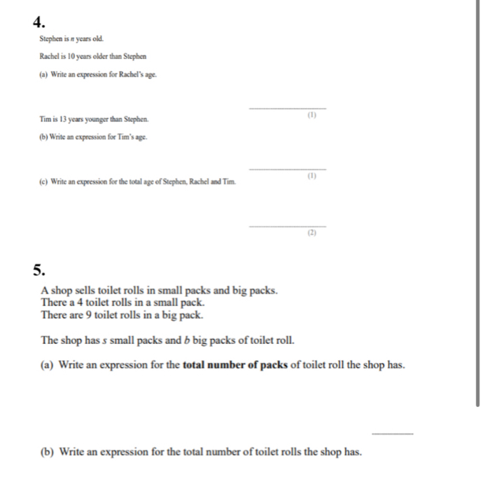 Stephen is π years old. 
Rachel is 10 years older than Stephen 
(a) Write an expression for Rachel’s age. 
_ 
Tim is 13 years younger than Stephen. (1) 
(b) Write an expression for Tim’s age. 
_ 
(c) Write an expression for the total age of Stephen, Rachel and Tim. (1) 
_ 
(2) 
5. 
A shop sells toilet rolls in small packs and big packs. 
There a 4 toilet rolls in a small pack. 
There are 9 toilet rolls in a big pack. 
The shop has 5 small packs and b big packs of toilet roll. 
(a) Write an expression for the total number of packs of toilet roll the shop has. 
_ 
(b) Write an expression for the total number of toilet rolls the shop has.