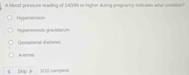 A blood pressure reading of 140/90 or higher during pregnancy indicates what condition?
Hypertension
Hyperemesis gravidarum
Gestational diabetes
Anemia
Skip 3/10 complete