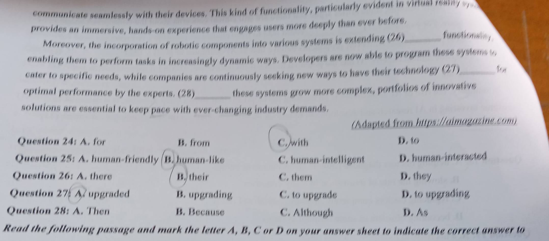 communicate seamlessly with their devices. This kind of functionality, particularly evident in virtual rean 
provides an immersive, hands-on experience that engages users more deeply than ever before.
Moreover, the incorporation of robotic components into various systems is extending (26)_
functionany
enabling them to perform tasks in increasingly dynamic ways. Developers are now able to program these systems to
cater to specific needs, while companies are continuously seeking new ways to have their technology (27)_

optimal performance by the experts. (28)_
these systems grow more complex, portfolies of innovative
solutions are essential to keep pace with ever-changing industry demands.
(Adapted from https://aimagazine.com)
Question 24: A. for B. from C. with D. to
Question 25: A. human-friendly B. human-liks C. human-intelligent D. human-interacted
Question 26: A. there B. their C. them D. they
Question 27 A upgraded B. upgrading C. to upgrade D. to upgrading
Question 28: A. Then B. Because C. Although D. As
Read the following passage and mark the letter A, B, C or D on your answer sheet to indicate the correct answer to