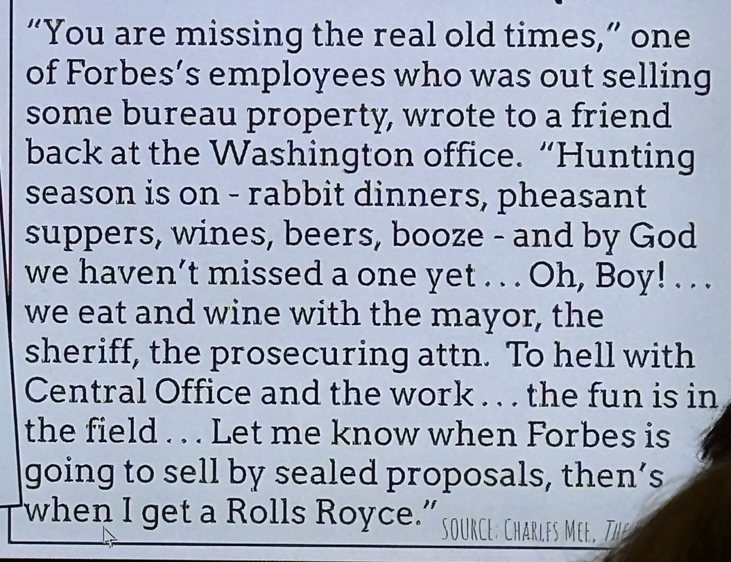 “You are missing the real old times,” one 
of Forbes’s employees who was out selling 
some bureau property, wrote to a friend 
back at the Washington office. “Hunting 
season is on - rabbit dinners, pheasant 
suppers, wines, beers, booze - and by God 
we haven’t missed a one yet . . . Oh, Boy! . . . 
we eat and wine with the mayor, the 
sheriff, the prosecuring attn. To hell with 
Central Office and the work . . . the fun is in 
the field . . . Let me know when Forbes is 
going to sell by sealed proposals, then’s 
when I get a Rolls Royce.” source: Charlfs Mee. The