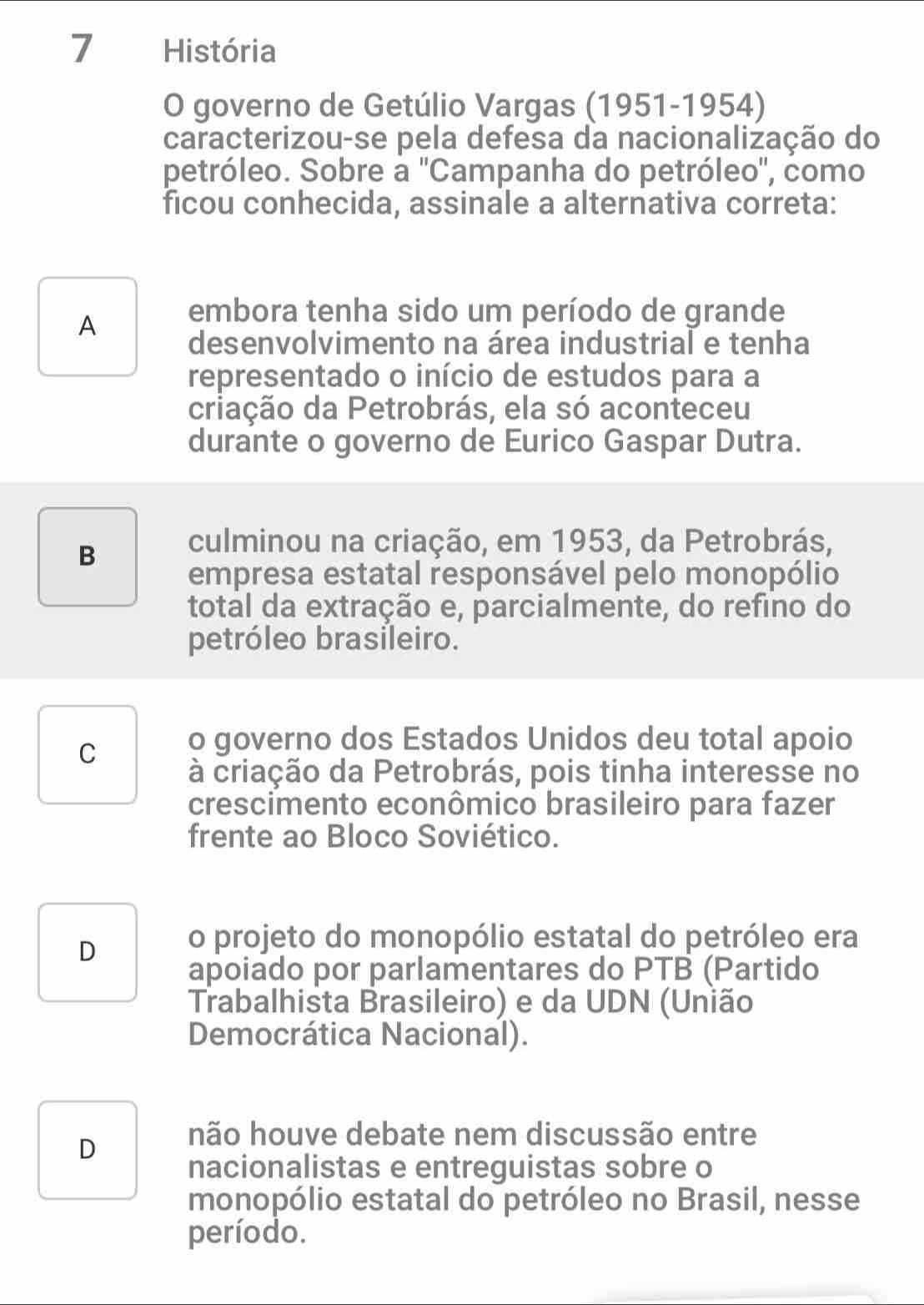 História
O governo de Getúlio Vargas (1951-1954)
caracterizou-se pela defesa da nacionalização do
petróleo. Sobre a 'Campanha do petróleo', como
ficou conhecida, assinale a alternativa correta:
A embora tenha sido um período de grande
desenvolvimento na área industrial e tenha
representado o início de estudos para a
criação da Petrobrás, ela só aconteceu
durante o governo de Eurico Gaspar Dutra.
B
culminou na criação, em 1953, da Petrobrás,
empresa estatal responsável pelo monopólio
total da extração e, parcialmente, do refino do
petróleo brasileiro.
C o governo dos Estados Unidos deu total apoio
à criação da Petrobrás, pois tinha interesse no
crescimento econômico brasileiro para fazer
frente ao Bloco Soviético.
D o projeto do monopólio estatal do petróleo era
apoiado por parlamentares do PTB (Partido
Trabalhista Brasileiro) e da UDN (União
Democrática Nacional).
D
não houve debate nem discussão entre
nacionalistas e entreguistas sobre o
monopólio estatal do petróleo no Brasil, nesse
período.