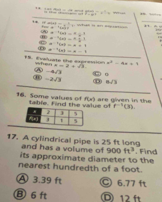 et f(x)=sqrt(x) and g(x)= 1/x-5  What 0. solve
is the domain of fcirc g
_
_
14. If g(x)= 1/x-1  , what is an equation 21. A s
for a^(-1)(x)?
20
A a^(-1)(x)= (x-1)/x 
or
B
C a^(-1)(x)= (x+1)/x 
re
a^(-1)(x)=x+1
D a^(-1)(x)=x-1
15. Evaluate the expression x^2-4x+1
when x=2+sqrt(3).
A -4sqrt(3)
○ 0
B -2sqrt(3)
D 8sqrt(3)
16. Some values of f(x) are given in the
table. Find the value of f^(-1)(3).
17. A cylindrical pipe is 25 ft long
and has a volume of 900ft^3. Find
its approximate diameter to the
nearest hundredth of a foot.
A 3.39 ft ○ 6.77 ft
⑧ 6 ft D 12 ft