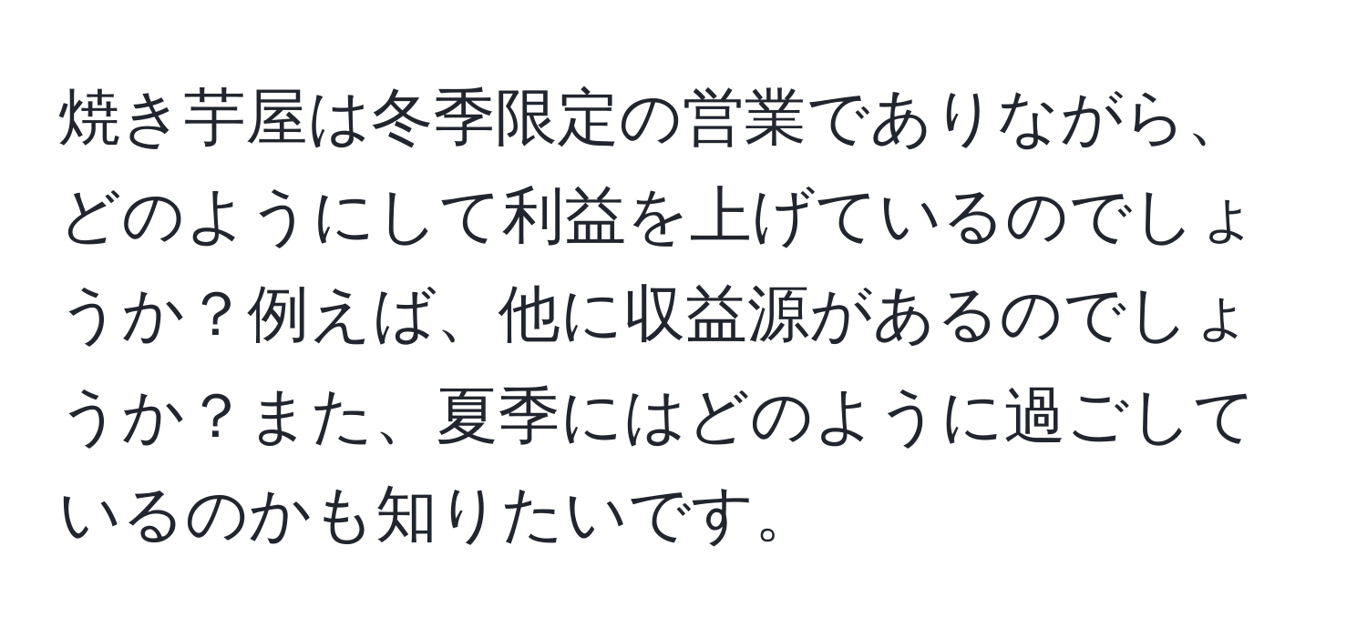 焼き芋屋は冬季限定の営業でありながら、どのようにして利益を上げているのでしょうか？例えば、他に収益源があるのでしょうか？また、夏季にはどのように過ごしているのかも知りたいです。