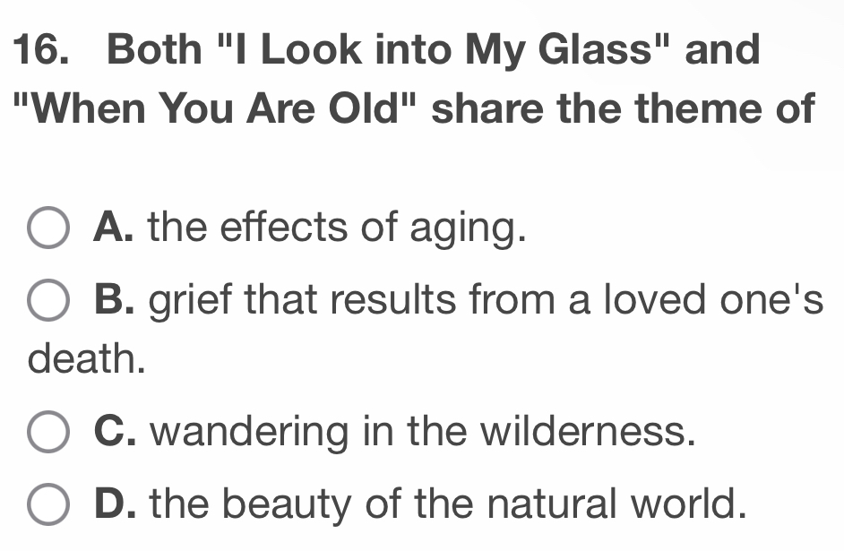 Both "I Look into My Glass" and
"When You Are Old" share the theme of
A. the effects of aging.
B. grief that results from a loved one's
death.
C. wandering in the wilderness.
D. the beauty of the natural world.