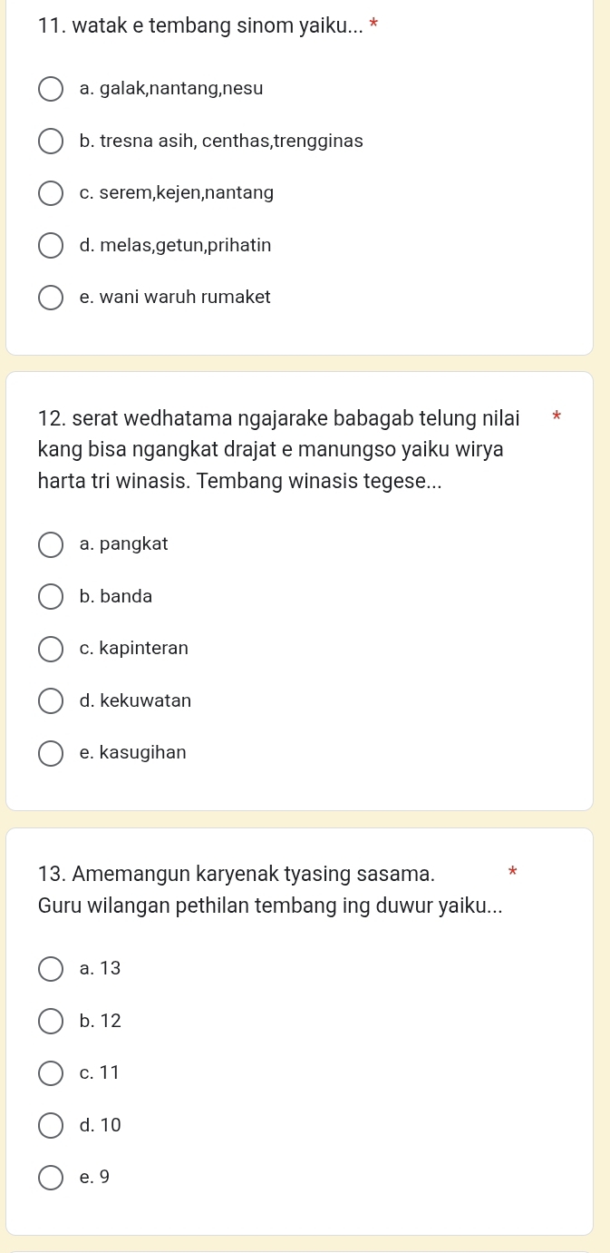 watak e tembang sinom yaiku... *
a. galak,nantang,nesu
b. tresna asih, centhas,trengginas
c. serem,kejen,nantang
d. melas,getun,prihatin
e. wani waruh rumaket
12. serat wedhatama ngajarake babagab telung nilai
kang bisa ngangkat drajat e manungso yaiku wirya
harta tri winasis. Tembang winasis tegese...
a. pangkat
b. banda
c. kapinteran
d. kekuwatan
e. kasugihan
13. Amemangun karyenak tyasing sasama. *
Guru wilangan pethilan tembang ing duwur yaiku...
a. 13
b. 12
c. 11
d. 10
e. 9