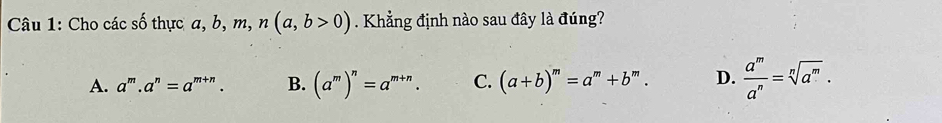 Cho các số thực a, b, m, n(a,b>0) Khẳng định nào sau đây là đúng?
A. a^m.a^n=a^(m+n). B. (a^m)^n=a^(m+n). C. (a+b)^m=a^m+b^m. D.  a^m/a^n =sqrt[n](a^m).