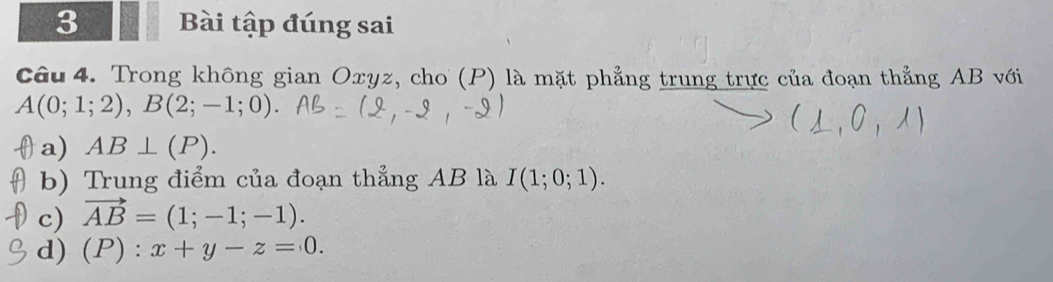 Bài tập đúng sai
Câu 4. Trong không gian Oxyz, cho (P) là mặt phẳng trung trực của đoạn thẳng AB với
A(0;1;2), B(2;-1;0).
a) AB⊥ (P).
b) Trung điểm của đoạn thẳng AB là I(1;0;1).
c) vector AB=(1;-1;-1).
d) (P) : x+y-z=0.