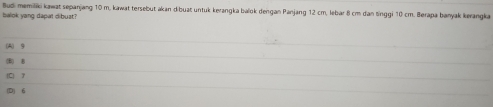 Budi memiliki kawat sepanjang 10 m, kawat tersebut akan dibuat untuk kerangka balok dengan Panjang 12 cm, lebar 8 cm dan tinggi 10 cm. Berapa banyak kerangka
balok yang dapat dibuat?
(A) 9
() B
(D) 6