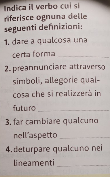 Indica il verbo cui si 
riferisce ognuna delle 
seguenti deñnizioni: 
1. dare a qualcosa una 
certa forma_ 
2. preannunciare attraverso 
simboli, allegorie qual- 
cosa che si realizzerà in 
futuro_ 
3. far cambiare qualcuno 
nell’aspetto_ 
4.deturpare qualcuno nei 
lineamenti_