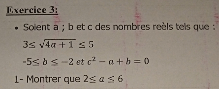 Soient a; b et c des nombres reèls tels que :
3≤ sqrt(4a+1)≤ 5
-5≤ b≤ -2 et c^2-a+b=0
1- Montrer que 2≤ a≤ 6