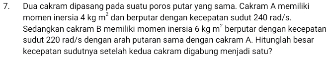 Dua cakram dipasang pada suatu poros putar yang sama. Cakram A memiliki 
momen inersia 4kgm^2 dan berputar dengan kecepatan sudut 240 rad/s. 
Sedangkan cakram B memiliki momen inersia 6kgm^2 berputar dengan kecepatan 
sudut 220 rad/s dengan arah putaran sama dengan cakram A. Hitunglah besar 
kecepatan sudutnya setelah kedua cakram digabung menjadi satu?