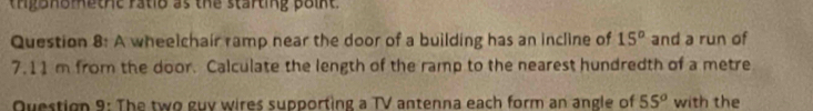 tngonomethe ratio as the starting point. 
Question 8: A wheelchair ramp near the door of a building has an incline of 15° and a run of
7.11 m from the door. Calculate the length of the ramp to the nearest hundredth of a metre 
Question 9: The two guv wires supporting a TV antenna each form an angle of 55^o with the