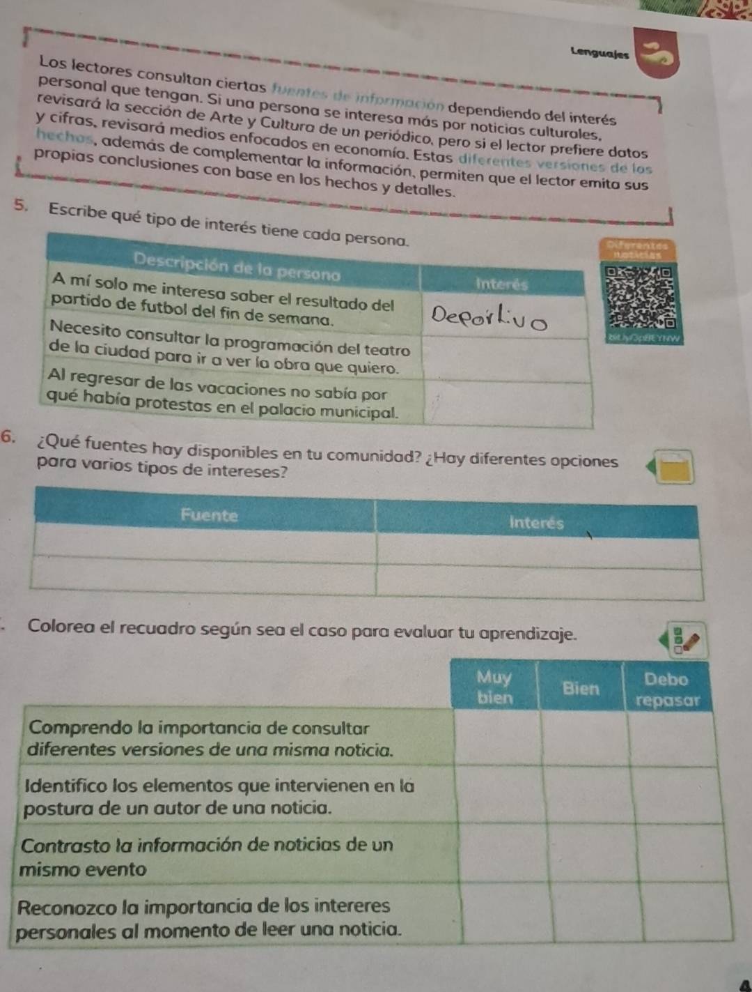 Lenguajes 
Los lectores consultan ciertas fuentes de información dependiendo del interés 
personal que tengan. Si una persona se interesa más por noticias culturales, 
revisará la sección de Arte y Cultura de un periódico, pero si el lector prefiere datos 
y cifras, revisará medios enfocados en economía. Estas diferentes versiones de los 
hechos, además de complementar la información, permiten que el lector emita sus 
propias conclusiones con base en los hechos y detalles. 
5. Escribe qué tipo de 
6 ¿Qué fuentes hay disponibles en tu comunidad? ¿Hay diferentes opciones 
para varios tipos de intereses? 
a Colorea el recuadro según sea el caso para evaluar tu aprendizaje.