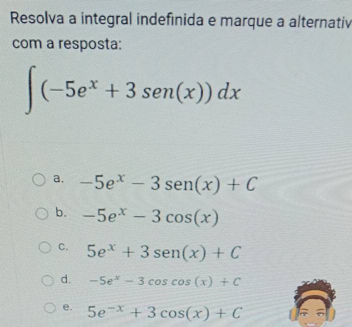 Resolva a integral indefinida e marque a alternativ
com a resposta:
∈t (-5e^x+3sen (x))dx
a. -5e^x-3sen (x)+C
b. -5e^x-3cos (x)
C. 5e^x+3sen (x)+C
d. -5e^x-3cos cos (x)+C
e. 5e^(-x)+3cos (x)+C