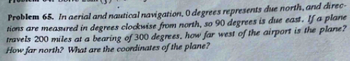 Problem 65. In aerial and nautical navigation, O degrees represents due north, and direc- 
tions are measured in degrees clockwise from north, so 90 degrees is due east. If a plane 
travels 200 miles at a bearing of 300 degrees, how far west of the airport is the plane? 
How far north? What are the coordinates of the plane?