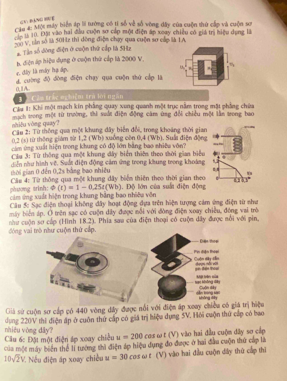 GV: đạng hUệ
Câu 4: Một máy biến áp lí tưởng có tỉ số về số vòng dây của cuộn thứ cấp và cuộn sơ
cấp là 10. Đặt vào hai đầu cuộn sơ cấp một điện áp xoay chiều có giá trị hiệu dụng là
200 V, tần số là 50Hz thì dòng điện chạy qua cuộn sơ cấp là 1A
a. Tần số dòng điện ở cuộn thứ cấp là 5Hz
b. diện áp hiệu dụng ở cuộn thứ cấp là 2000 V.
c. đây là máy hạ áp.
U
U2
d. cường độ dòng điện chạy qua cuộn thứ cấp là
0,1A.
3  Câu trắc nghiệm trả lời ngắn
Câu 1: Khi một mạch kín phẳng quay xung quanh một trục nằm trong mặt phẳng chứa
mạch trong một từ trường, thì suất điện động cảm ứng đổi chiều một lần trong bao
nhiêu vòng quay?
Câu 2: Từ thông qua một khung dây biến đổi, trong khoảng thời gian
0,2 (s) từ thông giảm từ 1,2 (Wb) xuống còn 0,4 (Wb). Suất điện động
cảm ứng xuất hiện trong khung có độ lớn bằng bao nhiêu vôn?
Câu 3: Từ thông qua một khung dây biển thiên theo thời gian biểu φ
diễn như hình vẽ. Suất điện động cảm ứng trong khung trong khoảng 1,2
thời gian 0 đến 0,2s bằng bao nhiêu 0,6 t(s
Câu 4: Từ thông qua một khung dây biển thiên theo thời gian theo 0,2 0,3
phương trình: varPhi (t)=1-0,25t(Wb). Độ lớn của suất điện động
cảm ứng xuất hiện trong khung bằng bao nhiêu vôn
Câu 5: Sạc điện thoại không dây hoạt động dựa trên hiện tượng cảm ứng điện từ như
máy biến áp. Ở trên sạc có cuộn dây được nối với dòng điện xoay chiều, đóng vai trò
như cuộn sơ cấp (Hình 18.2). Phía sau của điện thoại có cuộn dây được nối với pin,
đóng vai trò như cuộn thứ cấp.
Giả sử cuộn sơ cấp có 440 vòng dây được nối với điện áp xoá trị hiệu
dụng 220V thì điện áp ở cuôn thứ cấp có giá trị hiệu dụng 5V. Hỏi cuộn thứ cấp có bao
nhiêu vòng dây?
Câu 6: Đặt một điện áp xoay chiều u=200 cos ω t (V) vào hai đầu cuộn dây sơ cấp
của một máy biến thể lí tưởng thì điện áp hiệu dụng đo được ở hai đầu cuộn thứ cấp là
10sqrt(2)V : Nếu điện áp xoay chiều u=30 cos ω t (V) vào hai đầu cuộn dây thứ cấp thì