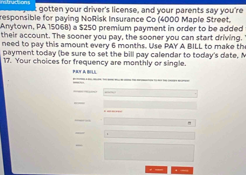 Instructions 
gotten your driver's license, and your parents say you’re 
responsible for paying NoRisk Insurance Co (4000 Maple Street, 
Anytown, PA 15068) a $250 premium payment in order to be added 
their account. The sooner you pay, the sooner you can start driving. 
need to pay this amount every 6 months. Use PAY A BILL to make th 
payment today (be sure to set the bill pay calendar to today's date, M 
17. Your choices for frequency are monthly or single. 
PAY A BILL 
ey foting a Bila selow, Te ban vIla be lng th ifornation to my the Chosen recent 
o M y 
27 
- 
. CMC