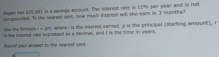 Regan has $25,041 in a savings account. The interest rate is 11% per year and is not 
compounded. To the nearest cent, how much interest will she earn in 3 months? 
Use the formula i=prt r, where i is the interest earned, p is the principal (starting amount), r
is the interest rate expressed as a decimal, and t is the time in years. 
Round your answer to the nearest cent.