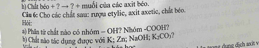 Chất béo + ? → ? + muối của các axit béo. 
Câu 6: Cho các chất sau: rượu etylic, axit axetic, chất béo. 
Hỏi: 
a) Phân tử chất nào có nhóm - OH? Nhóm -COOH? 
b) Chất nào tác dụng được với K; Zn; NaOH; K_2CO_3 7 
X7: 

trong dụng dịch axit v