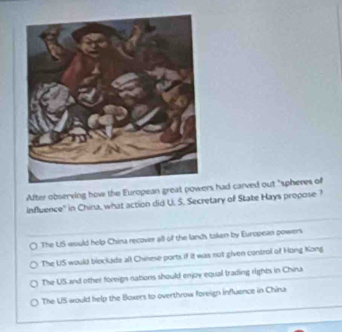 After observing how the European great powers had carved out "spheres of
influence" in China, what action did U. S. Secretary of State Hays propose?
The US would help China recover all of the lands taken by European powers
The US would blockade all Chinese ports if it was not given control of Hong Kong
The US and other foreign nations should enjoy equal trading rights in China
The US would help the Boxers to overthrow foreign influence in China