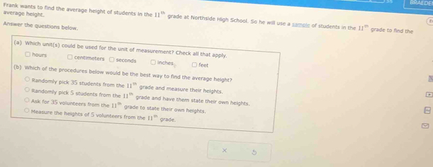 BRAEDE
average height.
Frank wants to find the average height of students in the 11^(th) grade at Northside High School. So he will use a sample of students in the 11^(th) grade to find the
Answer the questions below.
(a) Which unit(s) could be used for the unit of measurement? Check all that apply.
hours centimeters □ seconds inches feet
(b) Which of the procedures below would be the best way to find the average height?
Randomly pick 35 students from the 11^(th) grade and measure their heights.
Randomly pick 5 students from the 11^(th) grade and have them state their own heights.
Ask for 35 volunteers from the 11^(th) grade to state their own heights.
Measure the heights of 5 volunteers from the 11^(th) grade.
× 5