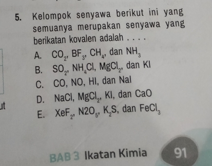 Kelompok senyawa berikut ini yang
semuanya merupakan senyawa yang
berikatan kovalen adalah . . . .
A. CO_2, BF_3, CH_4 , dan NH_3
B. SO_2, NH_4Cl, MgCl_2 , dan KI
C. CO, NO, HI, dan Nal
D. NaCl, MgCl_2, ,KI , dan CaO
it XeF_2, N2O_5, K_2S , dan FeCl_3
E.
BAB 3 Ikatan Kimia 91