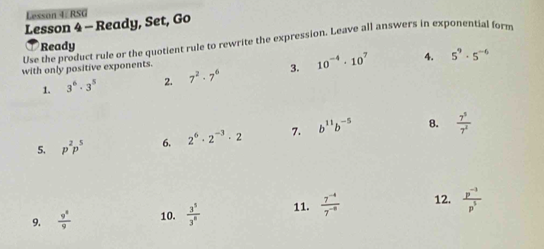 Lesson 4. RSG 
Lesson 4 - Ready, Set, Go 
Use the product rule or the quotient rule to rewrite the expression. Leave all answers in exponential form 
Ready 
with only positive exponents. 
3. 10^(-4)· 10^7
4. 5^9· 5^(-6)
1. 3^6· 3^5
2. 7^2· 7^6
5、 p^2p^5 2^6· 2^(-3)· 2 7. b^(11)b^(-5)
8.  7^5/7^2 
6. 
9.  9^8/9 
10.  3^5/3^8 
11.  (7^(-4))/7^(-8)  12.  (p^(-3))/p^5 