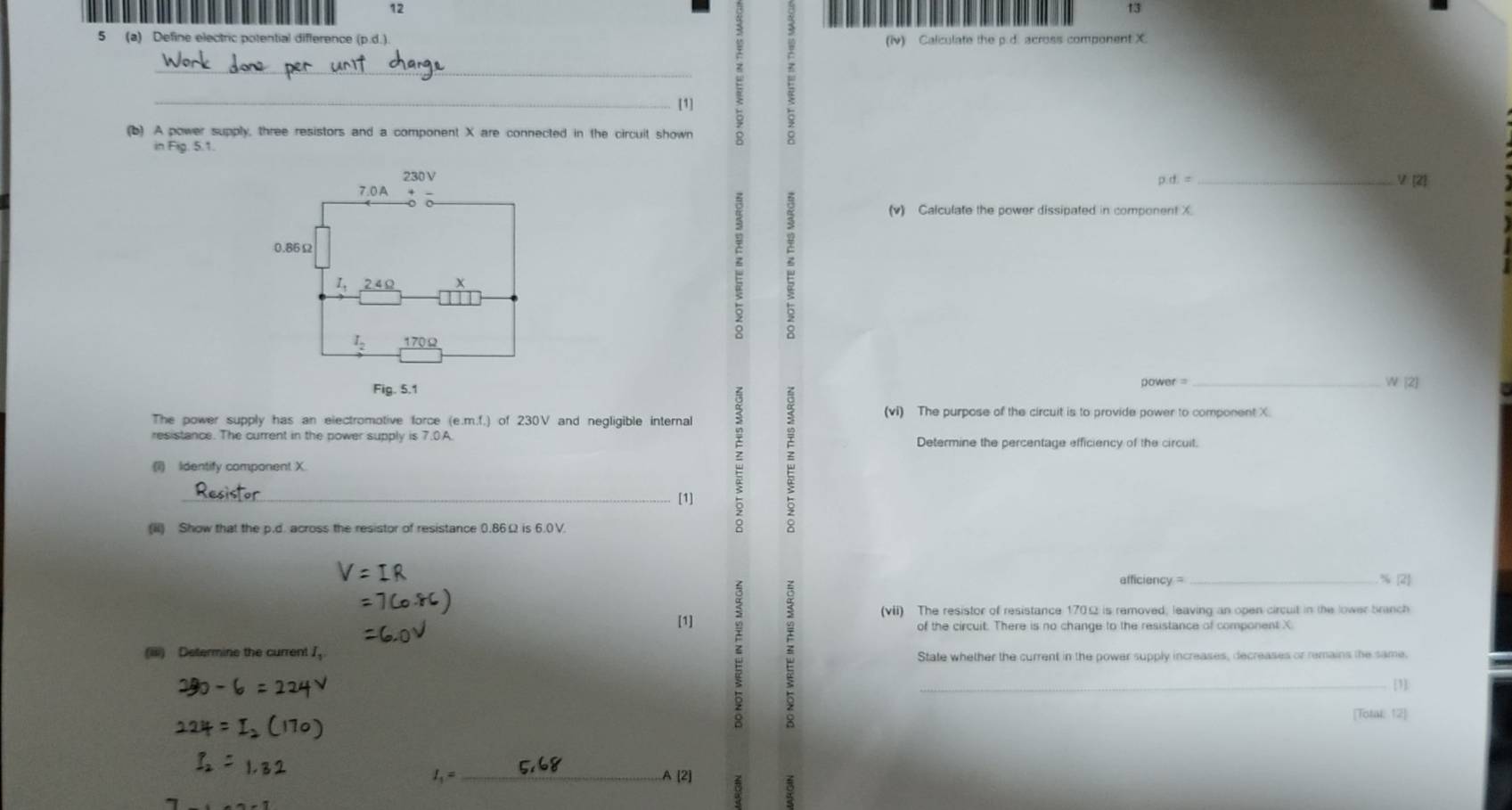 12
13
5 (a) Define electric potential difference (p.d.).
(iV) Calculate the p.d. across component X.
_
_[1]
(b) A power supply, three resistors and a component X are connected in the circuit shown
in Fig. 5.1.
p.d.=
_V[2]
(v) Calculate the power dissipated in component X
6
power =
_
The power supply has an electromotive force (e.m.f.) of 230V and negligible internal (vi) The purpose of the circuit is to provide power to component X.
resistance. The current in the power supply is 7.0A. Determine the percentage efficiency of the circuit.
(1) Iidentify component X.
_[1]
(iii) Show that the p.d. across the resistor of resistance 0.86Ω is 6.0V.
afficiency =_
% (2)
[1]
(vii) The resistor of resistance 170Ω is removed, leaving an open circuit in the lower branch
(iiii) Determine the current J,
State whether the current in the power supply increases, decreases or remains the same.
_[1]:
[Total: 12]
I_1=
_
(2)