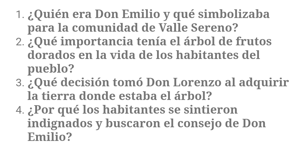 ¿Quién era Don Emilio y qué simbolizaba 
para la comunidad de Valle Sereno? 
2. ¿Qué importancia tenía el árbol de frutos 
dorados en la vida de los habitantes del 
pueblo? 
3. ¿Qué decisión tomó Don Lorenzo al adquirir 
la tierra donde estaba el árbol? 
4. ¿Por qué los habitantes se sintieron 
indignados y buscaron el consejo de Don 
Emilio?