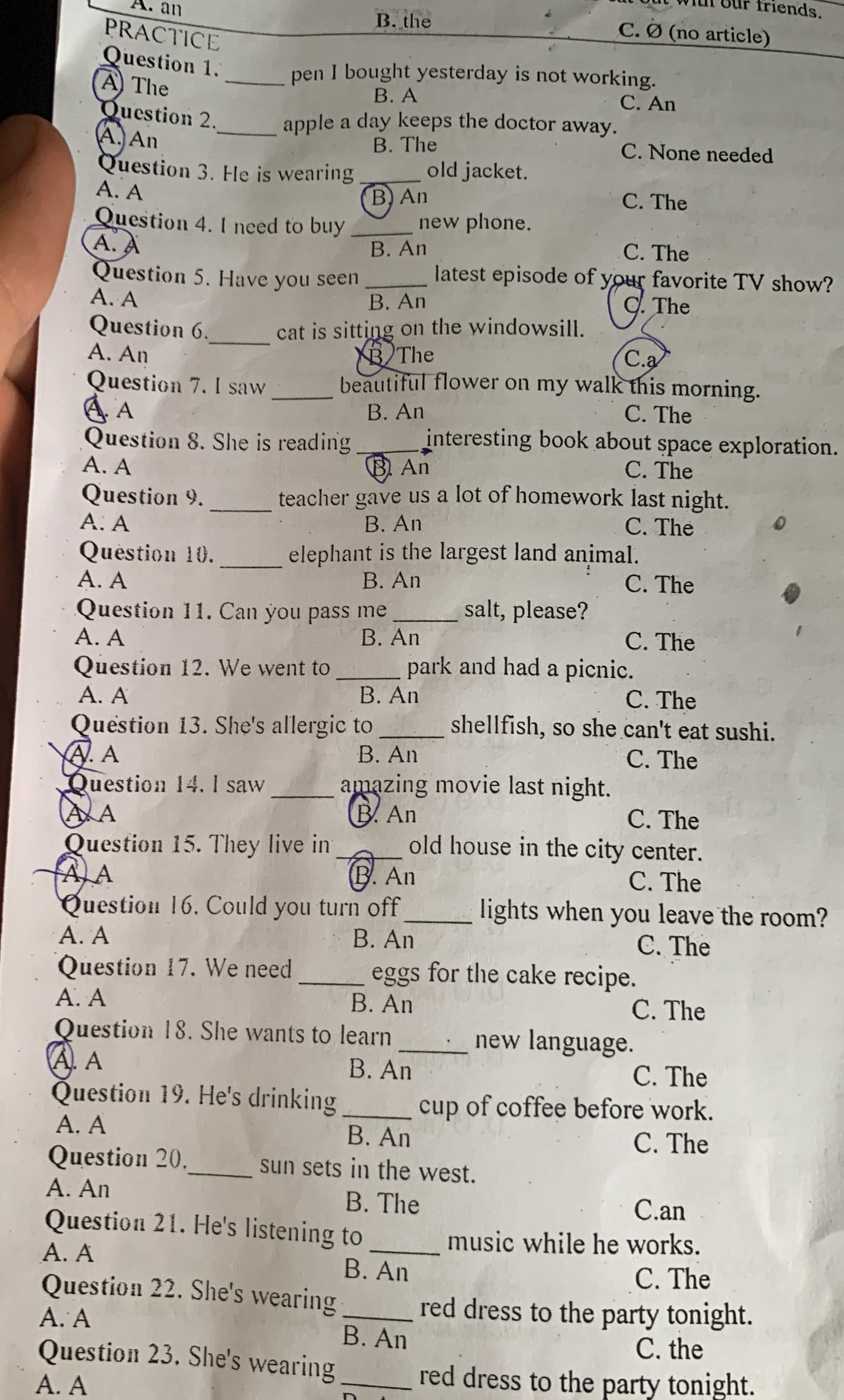 wit  our friends.
A. an B. the C. À (no article)
PRACTICE
Question 1 pen I bought yesterday is not working.
A The _C. An
B. A
Question 2._ apple a day keeps the doctor away.
B. The
A, An C. None needed
Question 3. He is wearing _old jacket.
A. A B, An
C. The
Question 4. I need to buy _new phone.
A. A
B. An C. The
Question 5. Have you seen _latest episode of your favorite TV show?
A. A B. An The
Question 6._ cat is sitting on the windowsill.
A. An B The C.a
Question 7. I saw _beautiful flower on my walk this morning.
A A B. An C. The
Question 8. She is reading _interesting book about space exploration.
A. A B An C. The
Question 9. _teacher gave us a lot of homework last night.
A. A B. An C. The
_
Question 10. elephant is the largest land animal.
A. A B. An C. The
Question 11. Can you pass me _salt, please?
A. A B. An C. The
Question 12. We went to_ park and had a picnic.
A. A B. An C. The
Question 13. She's allergic to _shellfish, so she can't eat sushi.
A. A B. An C. The
Question 14. l saw _amazing movie last night.
A A B. An C. The
Question 15. They live in_ old house in the city center.
A) A B. An C. The
Question 16, Could you turn off_ lights when you leave the room?
A. A B. An
C. The
Question 17. We need _eggs for the cake recipe.
A. A B. An C. The
Question 18. She wants to learn _new language.
A. A B. An C. The
Question 19. He's drinking _cup of coffee before work.
A. A B. An
C. The
Question 20._ sun sets in the west.
A. An B. The
C.an
Question 21. He's listening to _music while he works.
A. A
B. An
C. The
Question 22. She's wearing_ red dress to the party tonight.
A. A
B. An
C. the
Question 23. She's wearing _red dress to the party tonight.
A. A