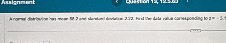 Assignment Question 13, 12.5.63 
A normal distribution has mean 68.2 and standard deviation 2.22. Find the data value corresponding to z=-3.1