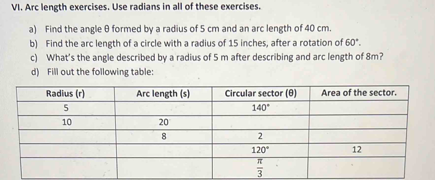 Arc length exercises. Use radians in all of these exercises.
a) Find the angle θ formed by a radius of 5 cm and an arc length of 40 cm.
b) Find the arc length of a circle with a radius of 15 inches, after a rotation of 60°.
c) What’s the angle described by a radius of 5 m after describing and arc length of 8m?
d) Fill out the following table: