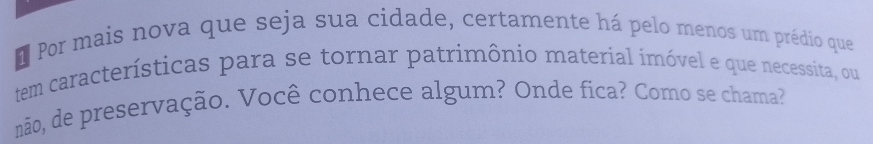 Por mais nova que seja sua cidade, certamente há pelo menos um prédio que 
tem características para se tornar patrimônio material imóvel e que necessita, ou 
não, de preservação. Você conhece algum? Onde fica? Como se chama?