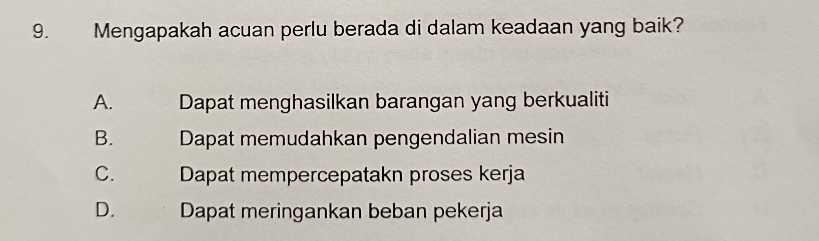 Mengapakah acuan perlu berada di dalam keadaan yang baik?
A. Dapat menghasilkan barangan yang berkualiti
B. Dapat memudahkan pengendalian mesin
C. Dapat mempercepatakn proses kerja
D. Dapat meringankan beban pekerja