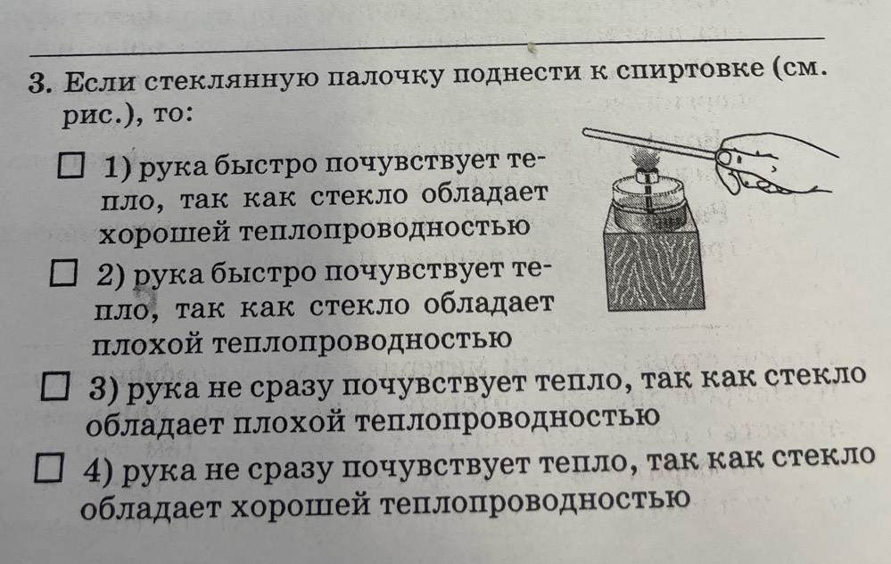 Εсли стекллнную πалочку πоднести к сπиртовке (см. 
pиc.), тo: 
1) рука быстро почувствует те- 
πло, τак как стекло οбладает 
Χорошей теπлоπроводностью 
2) рука быстро πочувствует те- 
πлο, τак как стекло οбладает 
πлохой теπлопроводностью 
3) рука не сразу почувствует тепло, так как стекло 
обладает πлохой теπлопроводностью 
4) рука не сразу почувствует тепло, так как стекло 
обладает хорошей теπлопроводностью