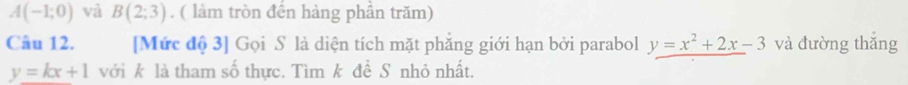 A(-1;0) và B(2;3). ( làm tròn đến hàng phần trăm) 
Câu 12. [Mức độ 3] Gọi S là diện tích mặt phẳng giới hạn bởi parabol y=x^2+2x-3 và đường thắng
y=kx+1 với k là tham số thực. Tìm k đề S nhỏ nhất.