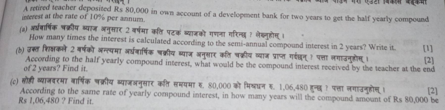 री एउटा विकास बड्कमा 
A retired teacher deposited Rs 80,000 in own account of a development bank for two years to get the half yearly compound 
interest at the rate of 10% per annum. 
(a) अरधवार्षिक चक्रीय ब्याज अनुसार 2 वर्षमा कति पटकं ब्याजको गणना गरिन्छ ? लेब्नहोस 
How many times the interest is calculated according to the semi-annual compound interest in 2 years? Write it. 
[1] 
(b) उक्त शिक्षकले 2 वर्षको अन्त्यमा अर्घवार्षिक चक्रीय ब्याज अनुसार कति चक्रीय व्याज प्राप्त गर्दछन् ? पत्ता लगाउनुहोस् । 
[2] 
According to the half yearly compound interest, what would be the compound interest received by the teacher at the end 
of 2 years? Find it. 
(c) सोही व्याजदरमा वार्षिक चक्रीय ब्याजअनुसार कति समयमा रु. 80,000 को मिश्रधन रु. 1,06,480 हुन्छ ? पत्ता लगाउनुहोस् । 
[2] 
According to the same rate of yearly compound interest, in how many years will the compound amount of Rs 80,000 be
Rs 1,06,480 ? Find it.