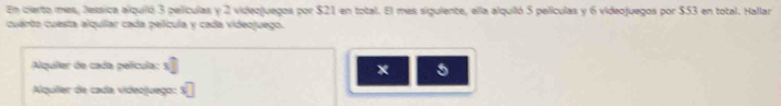 En cierto mes, Jessica alquiló 3 películas y 2 videojuegos por $21 en total. El mes siguiente, ella alquiló 5 películas y 6 videojuegos por $53 en total. Hallar 
cuérta cuesta alquilar cada película y cada videojuego. 
Alquíler de cada película: x°
x 5
Alquiíler de cada videojuego: □