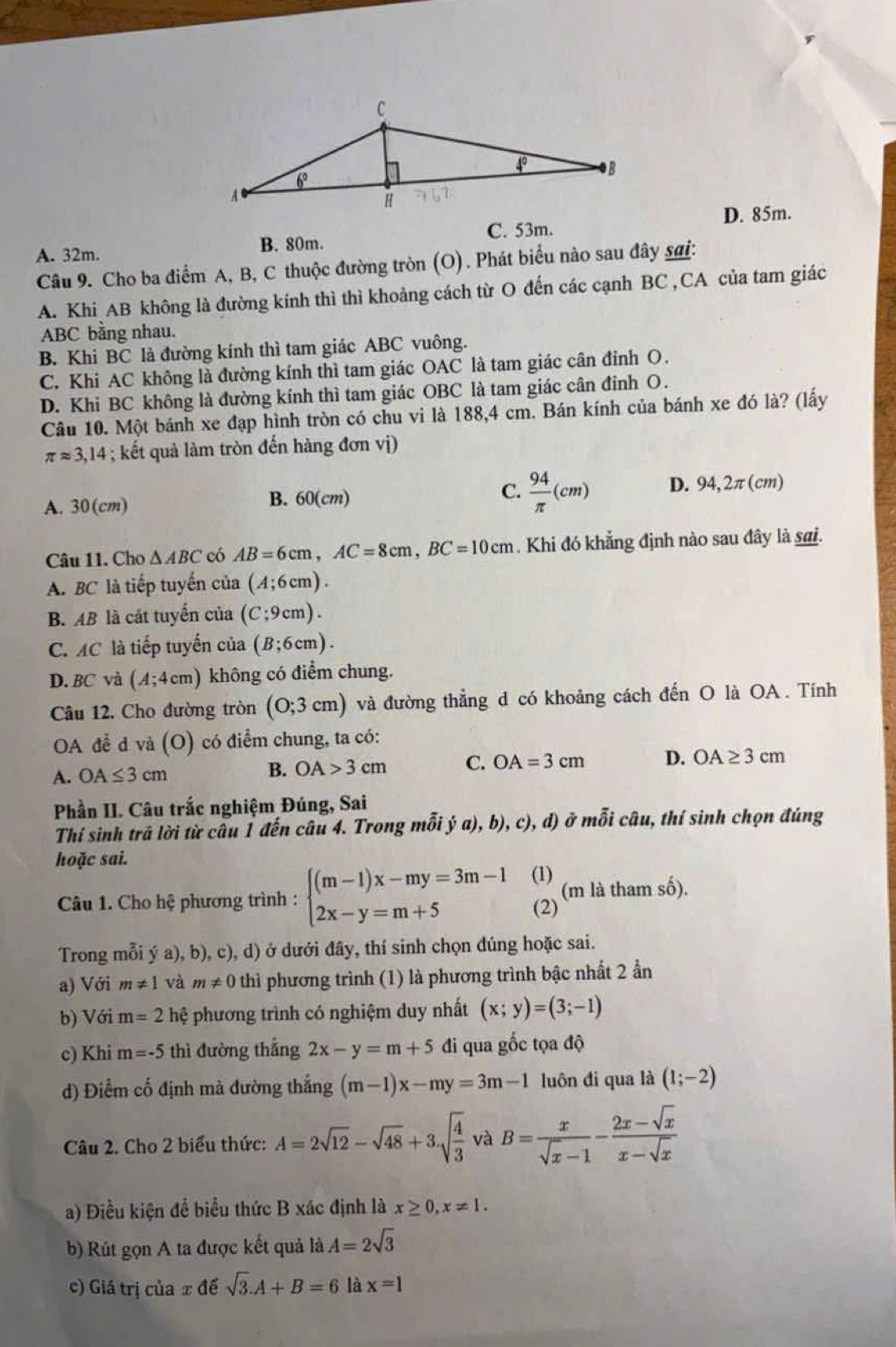 C. 53m. D. 85m.
A. 32m. B. 80m.
Câu 9. Cho ba điểm A, B, C thuộc đường tròn (O). Phát biểu nào sau đây sai:
A. Khi AB không là đường kính thì thì khoảng cách từ O đến các cạnh BC , CA của tam giác
ABC bằng nhau.
B. Khi BC là đường kính thì tam giác ABC vuông.
C. Khi AC không là đường kính thì tam giác OAC là tam giác cân đỉnh O.
D. Khi BC không là đường kính thì tam giác OBC là tam giác cân đỉnh O.
Câu 10. Một bánh xe đạp hình tròn có chu vi là 188,4 cm. Bán kính của bánh xe đó là? (lấy
π approx 3,14; ết quả làm tròn đến hàng đơn vị)
C.
A. 30(cm) B. 60(cm)  94/π  (cm) D. 94,2π(cm)
Câu 11. Cho △ ABC có AB=6cm,AC=8cm,BC=10cm. Khi đó khẳng định nào sau đây là sai.
A. BC là tiếp tuyến của (A;6cm).
B. AB là cát tuyển của (C;9cm).
C. AC là tiếp tuyển của (B;6cm).
D. BC và (A;4cm) không có điểm chung.
Câu 12. Cho đường tròn (0;3cm) và đường thẳng d có khoảng cách đến O là OA . Tính
OA để d và (O) có điểm chung, ta có:
A. OA≤ 3cm
B. OA>3cm C. OA=3cm D. OA≥ 3cm
Phần II. Câu trắc nghiệm Đúng, Sai
Thí sinh trả lời từ câu 1 đến câu 4. Trong mỗi dot ya),b) c ), d) ở mỗi câu, thí sinh chọn đúng
hoặc sai.
Câu 1. Cho hệ phương trình : beginarrayl (m-1)x-my=3m-1 2x-y=m+5endarray. (1) (m là tham số).
(2)
Trong mỗi ya),b) 0, c), d) ở dưới đây, thí sinh chọn đúng hoặc sai.
a) Với m!= 1 và m!= 0 thì phương trình (1) là phương trình bậc nhất 2 ẩn
b) Với m=2 hệ phương trình có nghiệm duy nhất (x;y)=(3;-1)
c) Khi m=-5 thì đường thẳng 2x-y=m+5 đi qua gốc tọa độ
d) Điểm cố định mà đường thắng (m-1)x-my=3m-1 luôn đi qua là (1;-2)
Câu 2. Cho 2 biểu thức: A=2sqrt(12)-sqrt(48)+3.sqrt(frac 4)3 và B= x/sqrt(x)-1 - (2x-sqrt(x))/x-sqrt(x) 
a) Điều kiện để biểu thức B xác định là x≥ 0,x!= 1.
b) Rút gọn A ta được kết quả là A=2sqrt(3)
c) Giá trị của x để sqrt(3).A+B=6 là x=1