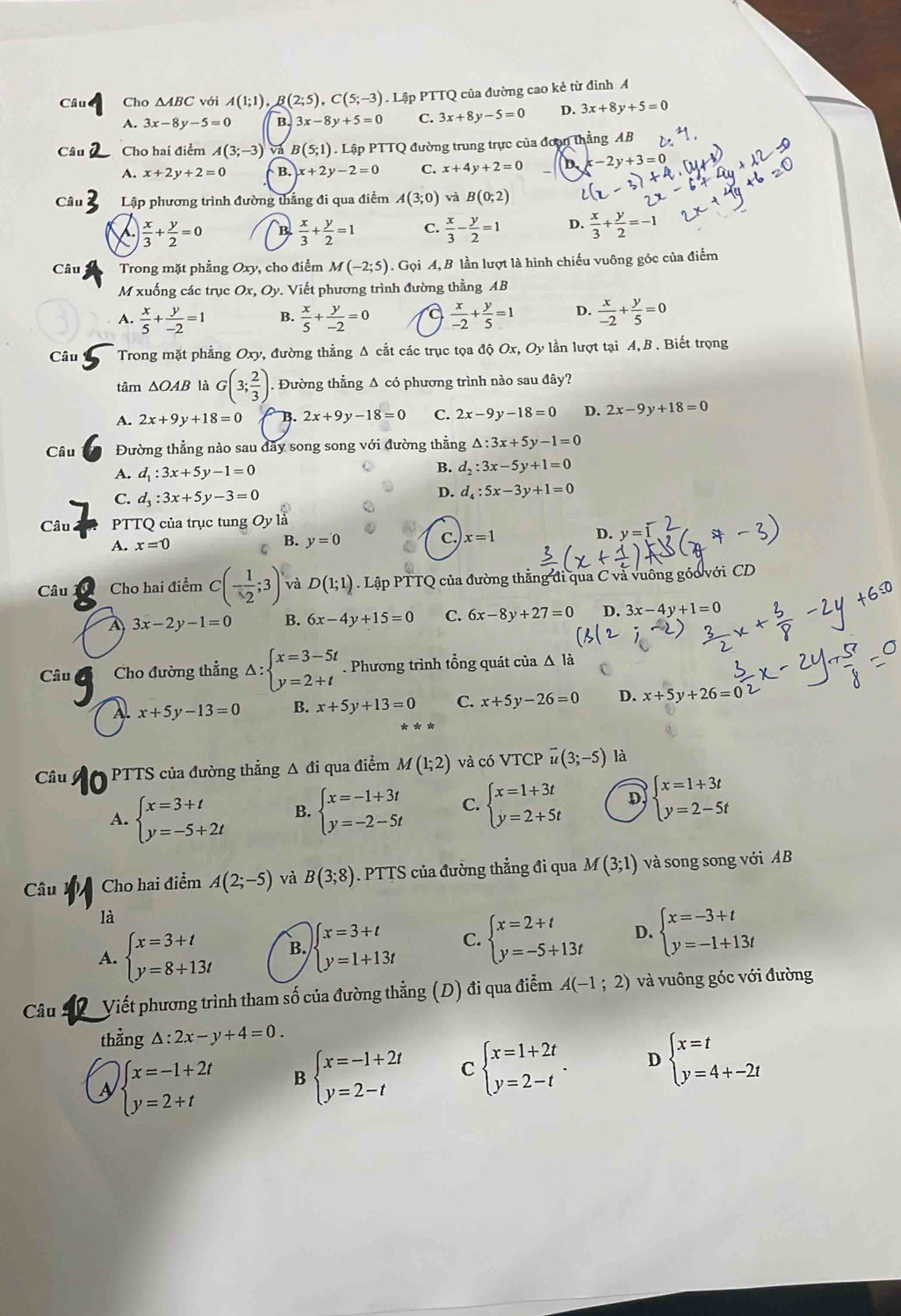 Câu Cho △ ABC với A(1;1) (2;5),C(5;-3). Lập PTTQ của đường cao kẻ từ đỉnh A
A. 3x-8y-5=0 B. 3x-8y+5=0 C. 3x+8y-5=0 D. 3x+8y+5=0
Câu Cho hai điểm A(3;-3) và B (5;1). Lập PTTQ đường trung trực của đoạn thẳng AB
A. x+2y+2=0 B. x+2y-2=0 C. x+4y+2=0 b x-2y+3=0
Câu Lập phương trình đường thắng đi qua điểm A(3;0) và B(0;2)
 x/3 + y/2 =0 B.  x/3 + y/2 =1 C.  x/3 - y/2 =1 D.  x/3 + y/2 =-1
Câu Trong mặt phẳng Oxy, cho điểm M(-2;5). Gọi A,B lần lượt là hình chiếu vuông góc của điểm
M xuống các trục Ox,Oy. Viết phương trình đường thằng AB
A.  x/5 + y/-2 =1 B.  x/5 + y/-2 =0 a  x/-2 + y/5 =1 D.  x/-2 + y/5 =0
Câu Trong mặt phẳng Oxy v, đường thẳng Δ cắt các trục tọa độ Ox, Oy lần lượt tại A, B . Biết trọng
tâm △ OAB là G(3; 2/3 ). Đường thẳng Δ có phương trình nào sau đây?
A. 2x+9y+18=0 B. 2x+9y-18=0 C. 2x-9y-18=0 D. 2x-9y+18=0
Câu Đường thẳng nào sau đãy song song với đường thằng △ :3x+5y-1=0
A. d_1:3x+5y-1=0
B. d_2:3x-5y+1=0
C. d_3:3x+5y-3=0 D. d_4:5x-3y+1=0
Câu PTTQ của trục tung Oyli
A. x=0
B. y=0 c. x=1 D. y=
Câu Cho hai điểm C(- 1/2 ;3) và D(1;1) Lập PTTQ của đường thẳng đi qua C và vuông góo với CD
A 3x-2y-1=0 B. 6x-4y+15=0 C. 6x-8y+27=0 D. 3x-4y+1=0
Câu Cho đường thẳng Delta :beginarrayl x=3-5t y=2+tendarray.. Phương trình tổng quát của Δ là
2 x+5y-13=0 B. x+5y+13=0 C. x+5y-26=0 D. x+5y+26=
Câu  PTTS của đường thẳng Δ đi qua điểm M(1;2) và có VTCP overline u(3;-5) là
A. beginarrayl x=3+t y=-5+2tendarray. B. beginarrayl x=-1+3t y=-2-5tendarray. C. beginarrayl x=1+3t y=2+5tendarray. D beginarrayl x=1+3t y=2-5tendarray.
Câu Cho hai điểm A(2;-5) và B(3;8). PTTS của đường thẳng đi qua M(3;1) và song song với AB
là
A. beginarrayl x=3+t y=8+13tendarray. B. beginarrayl x=3+t y=1+13tendarray. C. beginarrayl x=2+t y=-5+13tendarray. D. beginarrayl x=-3+t y=-1+13tendarray.
Câu  Viết phương trình tham số của đường thẳng (D) đi qua điểm A(-1;2) và vuông góc với đường
thẳng △ :2x-y+4=0.
beginarrayl x=-1+2t y=2+tendarray. B beginarrayl x=-1+2t y=2-tendarray. C beginarrayl x=1+2t y=2-tendarray. . D beginarrayl x=t y=4+-2tendarray.