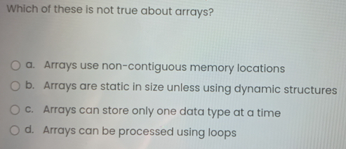 Which of these is not true about arrays?
a. Arrays use non-contiguous memory locations
b. Arrays are static in size unless using dynamic structures
c. Arrays can store only one data type at a time
d. Arrays can be processed using loops